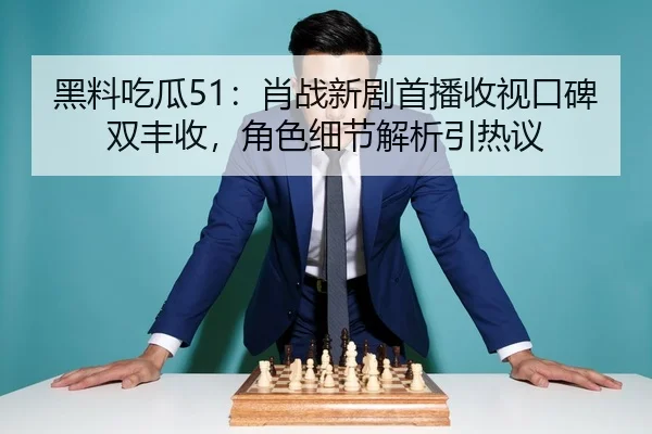 黑料吃瓜51：肖战新剧首播收视口碑双丰收，角色细节解析引热议
