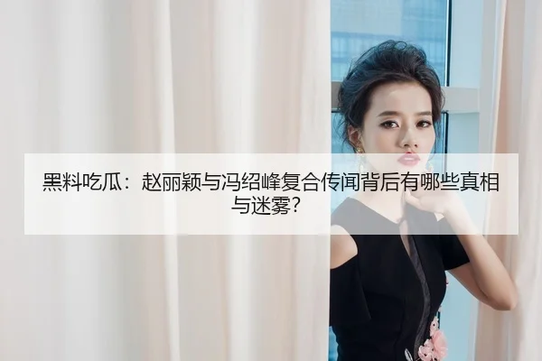 黑料吃瓜：赵丽颖与冯绍峰复合传闻背后有哪些真相与迷雾？